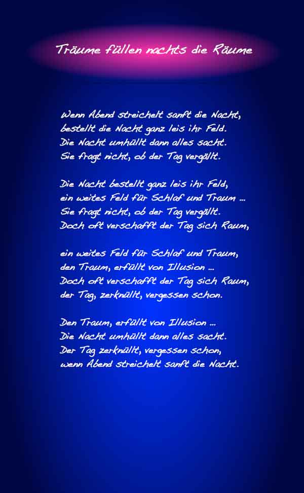 Träume füllen nachts die Räume Wenn Abend streichelt sanft die Nacht, bestellt die Nacht ganz leis ihr Feld. Die Nacht hüllt alles ein sehr sacht. Sie fragt nicht, ob der Tag vergällt. Die Nacht bestellt ganz leis ihr Feld, ein weites Feld für Schlaf und Traum … Sie fragt nicht, ob der Tag vergällt. Doch oft verschafft der Tag sich Raum, ein weites Feld für Schlaf und Traum, den Traum, erfüllt von Illusion … Doch oft verschafft der Tag sich Raum, der Tag, zerknüllt, vergessen schon.